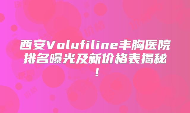 西安Volufiline丰胸医院排名曝光及新价格表揭秘！
