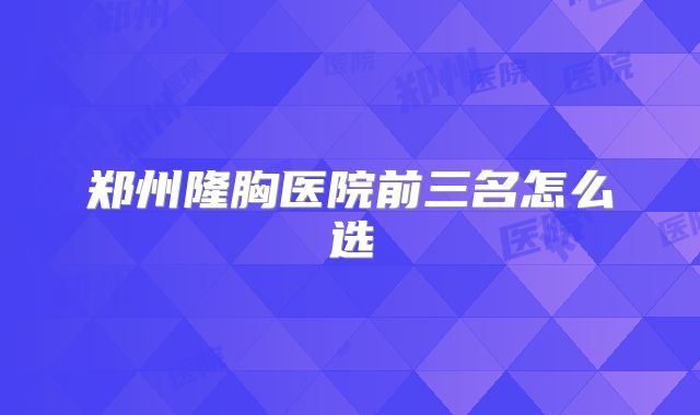 郑州隆胸医院前三名怎么选