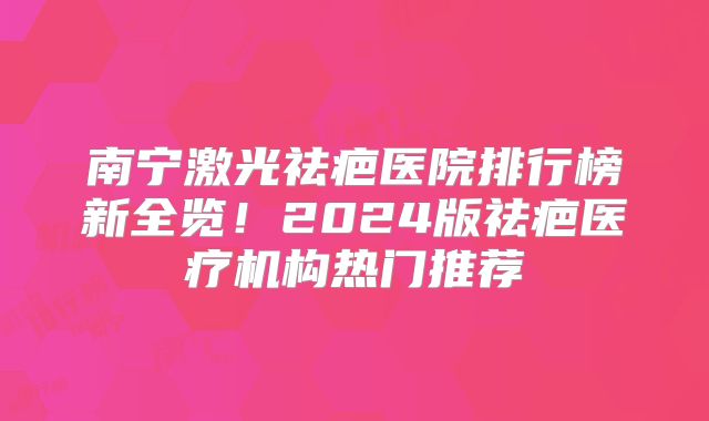 南宁激光祛疤医院排行榜新全览！2024版祛疤医疗机构热门推荐