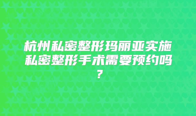 杭州私密整形玛丽亚实施私密整形手术需要预约吗？