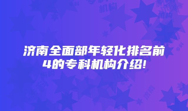 济南全面部年轻化排名前4的专科机构介绍!