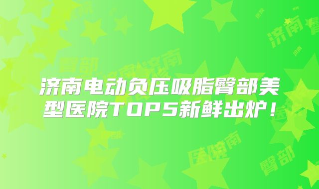 济南电动负压吸脂臀部美型医院TOP5新鲜出炉！
