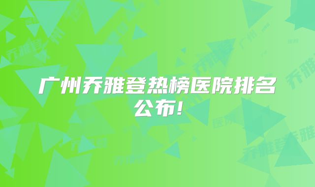 广州乔雅登热榜医院排名公布!