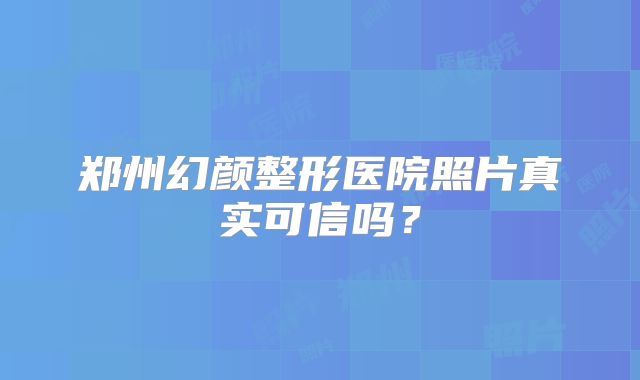 郑州幻颜整形医院照片真实可信吗？