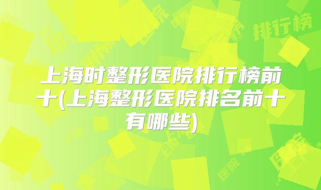 上海时整形医院排行榜前十(上海整形医院排名前十有哪些)