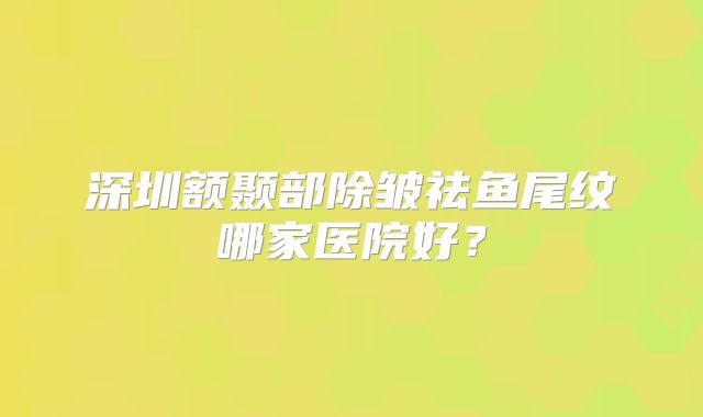 深圳额颞部除皱祛鱼尾纹哪家医院好？