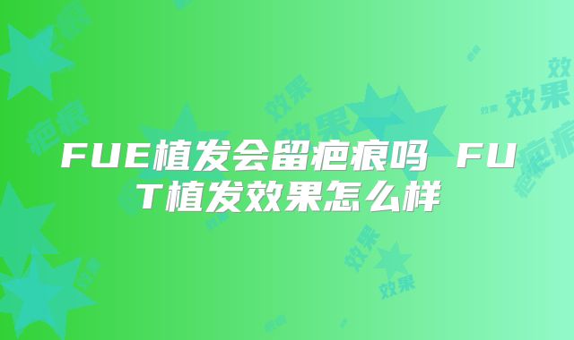FUE植发会留疤痕吗 FUT植发效果怎么样