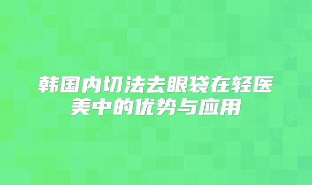 韩国内切法去眼袋在轻医美中的优势与应用