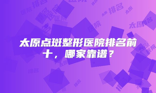 太原点斑整形医院排名前十，哪家靠谱？