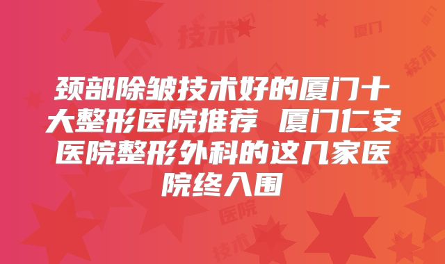 颈部除皱技术好的厦门十大整形医院推荐 厦门仁安医院整形外科的这几家医院终入围