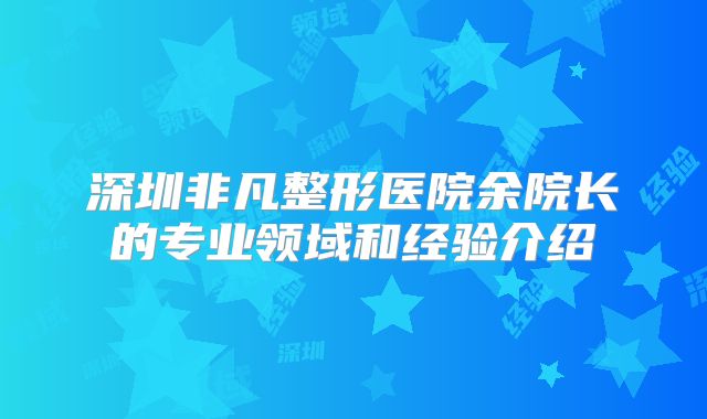 深圳非凡整形医院余院长的专业领域和经验介绍