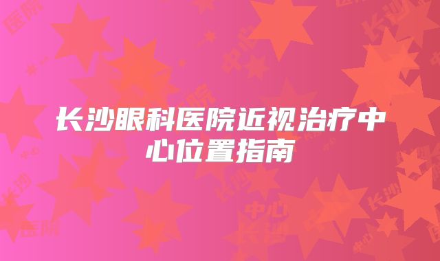 长沙眼科医院近视治疗中心位置指南