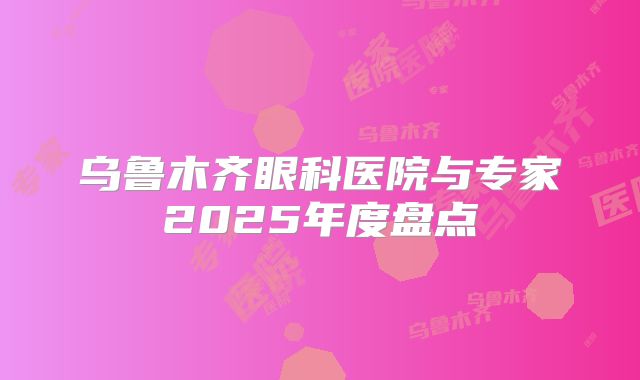 乌鲁木齐眼科医院与专家2025年度盘点