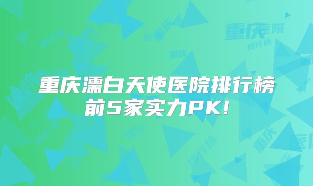重庆濡白天使医院排行榜前5家实力PK!