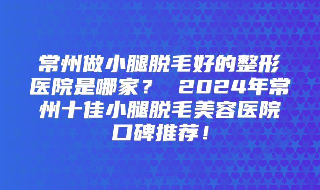 常州做小腿脱毛好的整形医院是哪家？ 2024年常州十佳小腿脱毛美容医院口碑推荐！