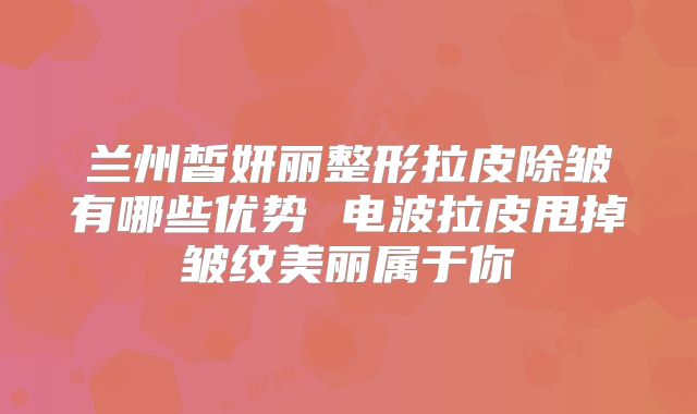 兰州皙妍丽整形拉皮除皱有哪些优势 电波拉皮甩掉皱纹美丽属于你