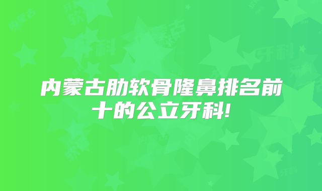 内蒙古肋软骨隆鼻排名前十的公立牙科!