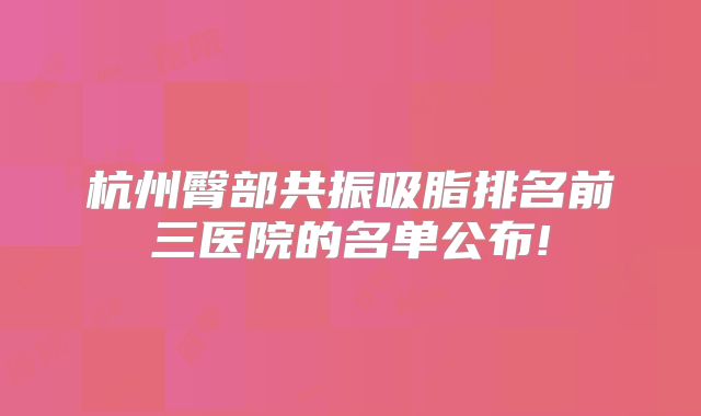 杭州臀部共振吸脂排名前三医院的名单公布!