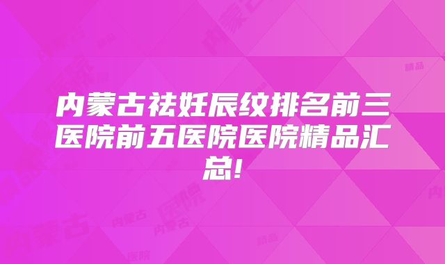 内蒙古祛妊辰纹排名前三医院前五医院医院精品汇总!