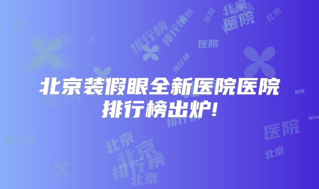 北京装假眼全新医院医院排行榜出炉!