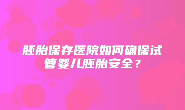 胚胎保存医院如何确保试管婴儿胚胎安全？