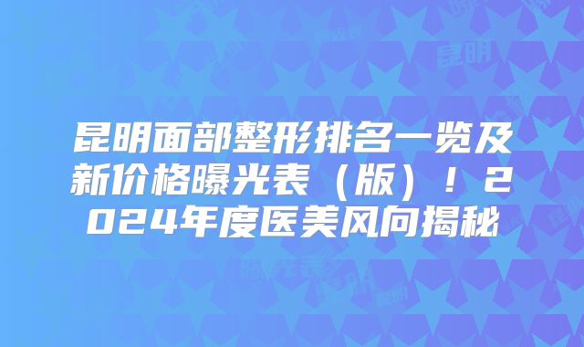 昆明面部整形排名一览及新价格曝光表（版）！2024年度医美风向揭秘