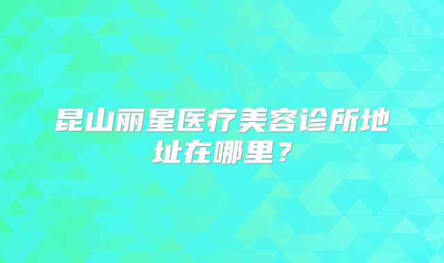 昆山丽星医疗美容诊所地址在哪里？
