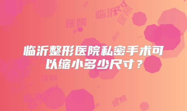 临沂整形医院私密手术可以缩小多少尺寸？