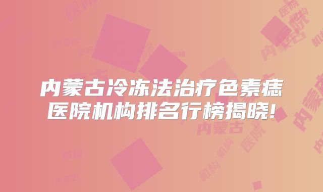 内蒙古冷冻法治疗色素痣医院机构排名行榜揭晓!