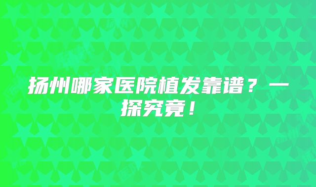 扬州哪家医院植发靠谱？一探究竟！