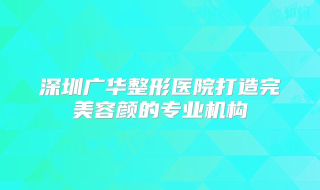 深圳广华整形医院打造完美容颜的专业机构