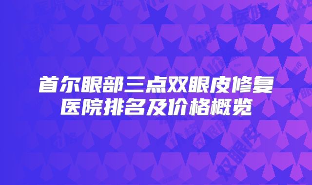 首尔眼部三点双眼皮修复医院排名及价格概览
