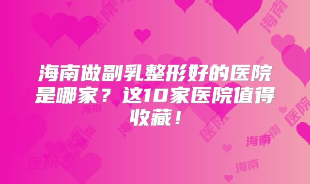 海南做副乳整形好的医院是哪家？这10家医院值得收藏！