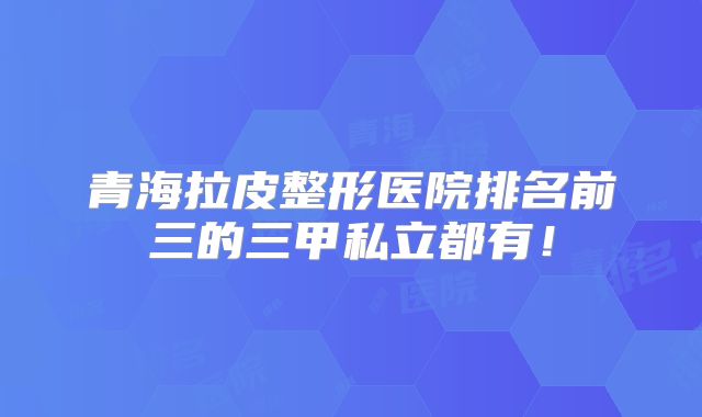 青海拉皮整形医院排名前三的三甲私立都有！