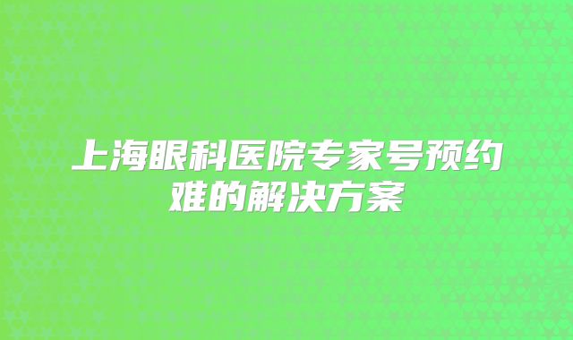 上海眼科医院专家号预约难的解决方案