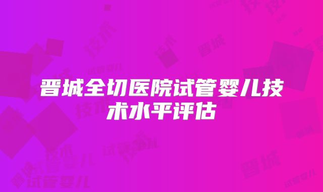 晋城全切医院试管婴儿技术水平评估