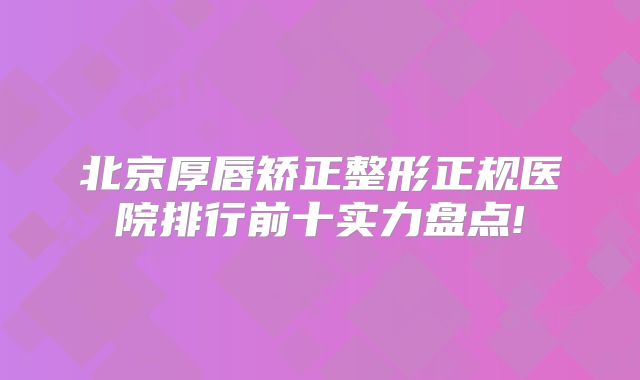 北京厚唇矫正整形正规医院排行前十实力盘点!