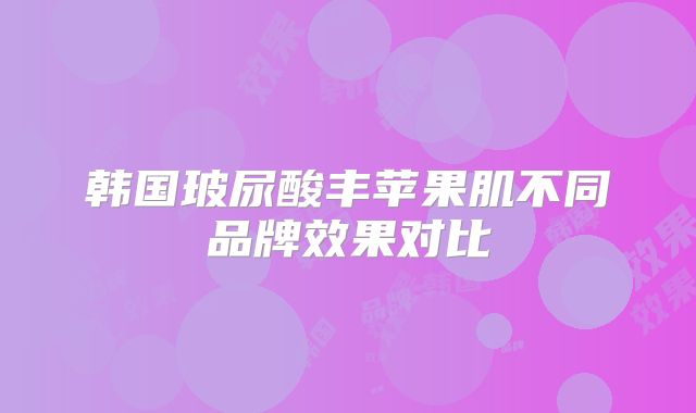 韩国玻尿酸丰苹果肌不同品牌效果对比