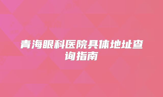 青海眼科医院具体地址查询指南