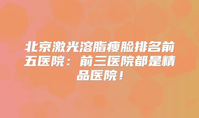 北京激光溶脂瘦脸排名前五医院：前三医院都是精品医院！