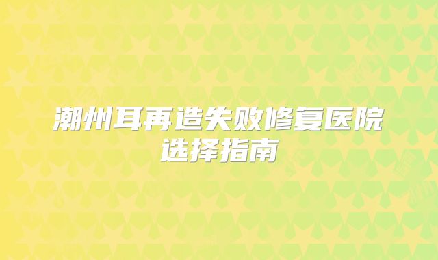 潮州耳再造失败修复医院选择指南
