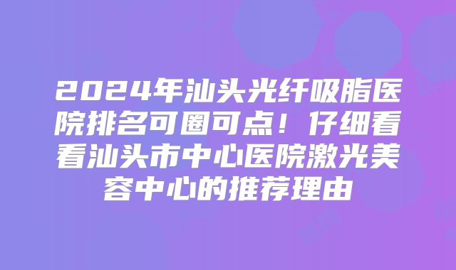 2024年汕头光纤吸脂医院排名可圈可点！仔细看看汕头市中心医院激光美容中心的推荐理由