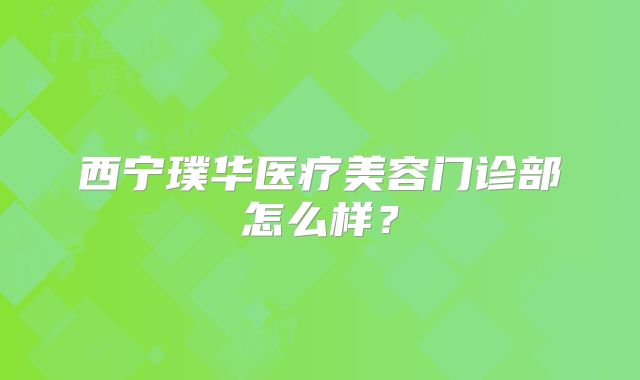 西宁璞华医疗美容门诊部怎么样？