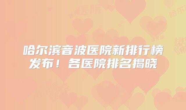 哈尔滨音波医院新排行榜发布！各医院排名揭晓