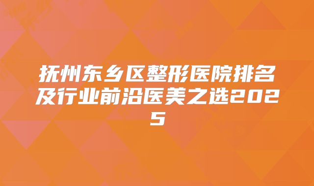 抚州东乡区整形医院排名及行业前沿医美之选2025