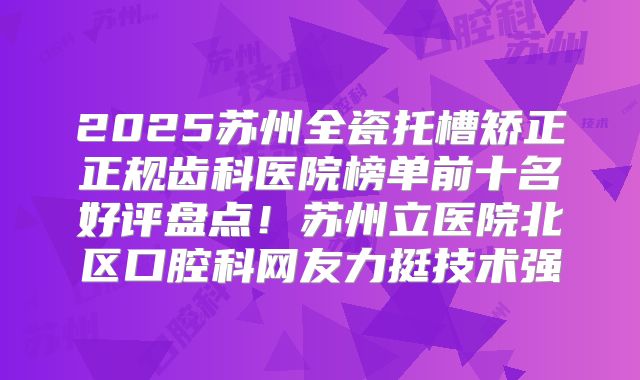 2025苏州全瓷托槽矫正正规齿科医院榜单前十名好评盘点！苏州立医院北区口腔科网友力挺技术强