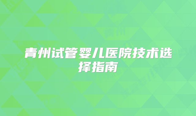 青州试管婴儿医院技术选择指南