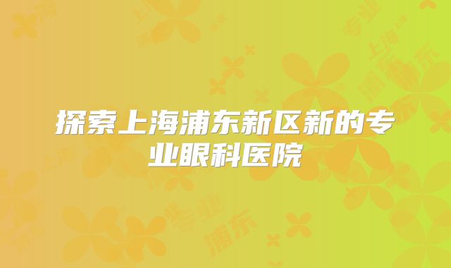 探索上海浦东新区新的专业眼科医院