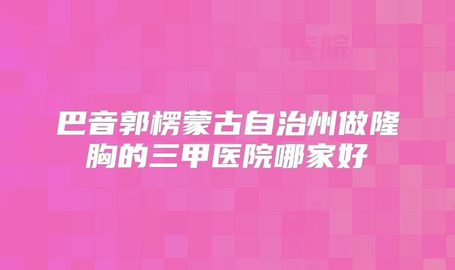 巴音郭楞蒙古自治州做隆胸的三甲医院哪家好