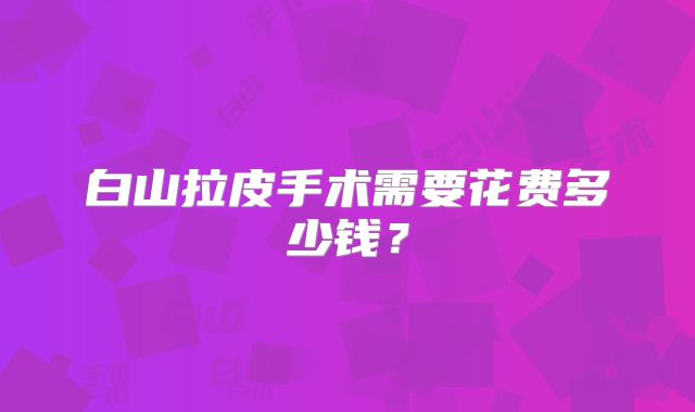白山拉皮手术需要花费多少钱？